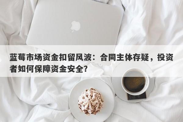 蓝莓市场资金扣留风波：合同主体存疑，投资者如何保障资金安全？-第1张图片-要懂汇圈网