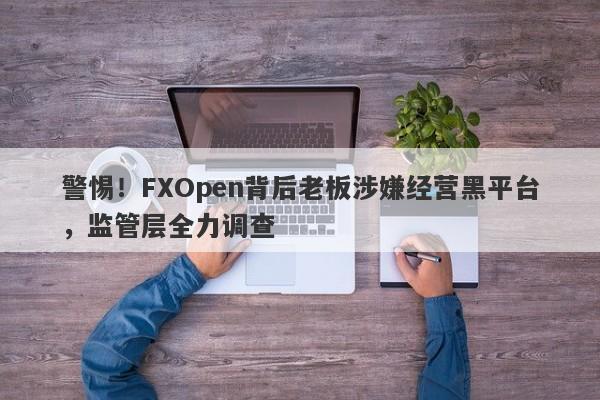 警惕！FXOpen背后老板涉嫌经营黑平台，监管层全力调查-第1张图片-要懂汇圈网