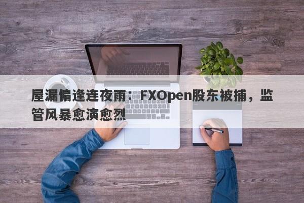 屋漏偏逢连夜雨：FXOpen股东被捕，监管风暴愈演愈烈-第1张图片-要懂汇圈网