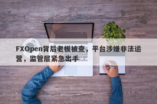 FXOpen背后老板被查，平台涉嫌非法运营，监管层紧急出手-第1张图片-要懂汇圈网