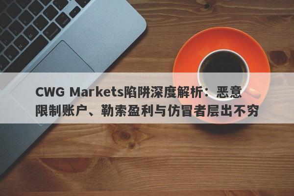 CWG Markets陷阱深度解析：恶意限制账户、勒索盈利与仿冒者层出不穷-第1张图片-要懂汇圈网