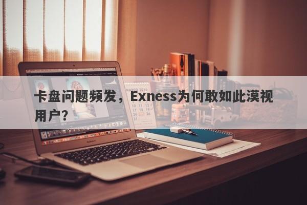 卡盘问题频发，Exness为何敢如此漠视用户？-第1张图片-要懂汇圈网