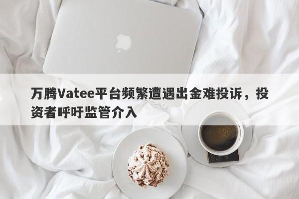 万腾Vatee平台频繁遭遇出金难投诉，投资者呼吁监管介入-第1张图片-要懂汇圈网