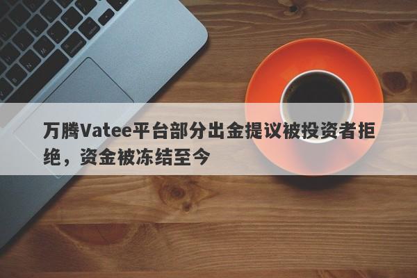 万腾Vatee平台部分出金提议被投资者拒绝，资金被冻结至今-第1张图片-要懂汇圈网