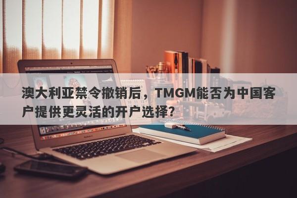 澳大利亚禁令撤销后，TMGM能否为中国客户提供更灵活的开户选择？-第1张图片-要懂汇圈网