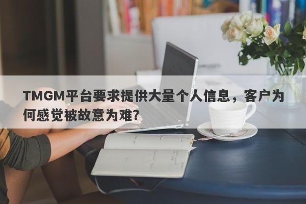 TMGM平台要求提供大量个人信息，客户为何感觉被故意为难？-第1张图片-要懂汇圈网