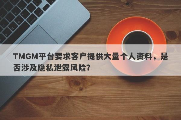 TMGM平台要求客户提供大量个人资料，是否涉及隐私泄露风险？-第1张图片-要懂汇圈网