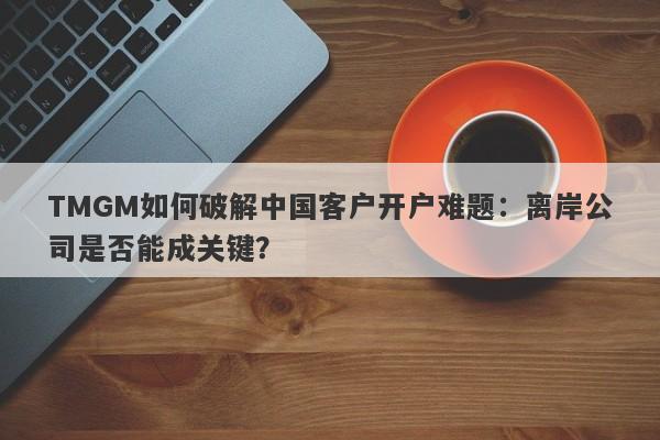 TMGM如何破解中国客户开户难题：离岸公司是否能成关键？-第1张图片-要懂汇圈网