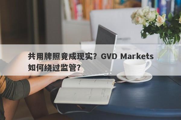 共用牌照竟成现实？GVD Markets如何绕过监管？-第1张图片-要懂汇圈网