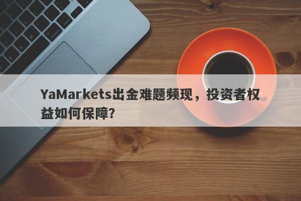 YaMarkets出金难题频现，投资者权益如何保障？-第1张图片-要懂汇圈网