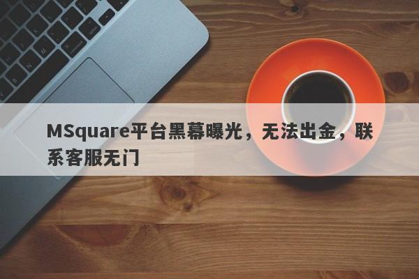 MSquare平台黑幕曝光，无法出金，联系客服无门-第1张图片-要懂汇圈网