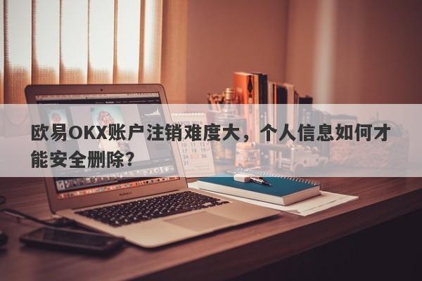 欧易OKX账户注销难度大，个人信息如何才能安全删除？-第1张图片-要懂汇圈网