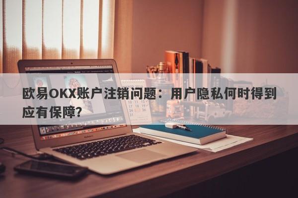 欧易OKX账户注销问题：用户隐私何时得到应有保障？-第1张图片-要懂汇圈网