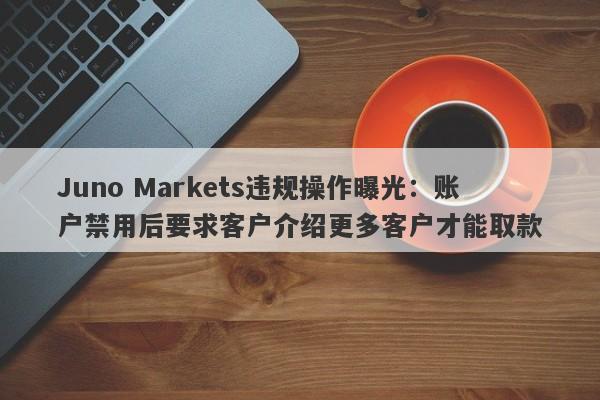 Juno Markets违规操作曝光：账户禁用后要求客户介绍更多客户才能取款-第1张图片-要懂汇圈网