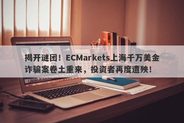 揭开谜团！ECMarkets上海千万美金诈骗案卷土重来，投资者再度遭殃！-第1张图片-要懂汇圈网