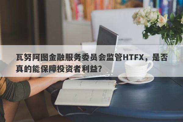 瓦努阿图金融服务委员会监管HTFX，是否真的能保障投资者利益？-第1张图片-要懂汇圈网