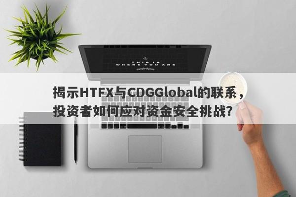 揭示HTFX与CDGGlobal的联系，投资者如何应对资金安全挑战？-第1张图片-要懂汇圈网