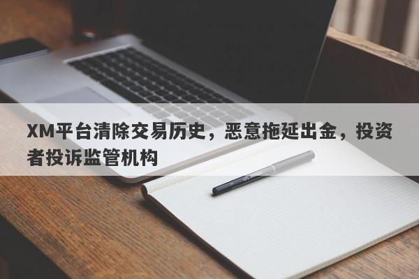 XM平台清除交易历史，恶意拖延出金，投资者投诉监管机构-第1张图片-要懂汇圈网