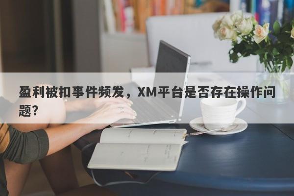 盈利被扣事件频发，XM平台是否存在操作问题？-第1张图片-要懂汇圈网