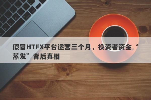 假冒HTFX平台运营三个月，投资者资金“蒸发”背后真相-第1张图片-要懂汇圈网