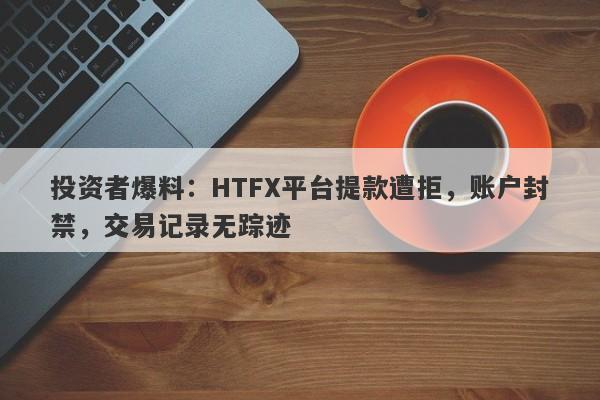 投资者爆料：HTFX平台提款遭拒，账户封禁，交易记录无踪迹-第1张图片-要懂汇圈网