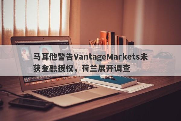 马耳他警告VantageMarkets未获金融授权，荷兰展开调查-第1张图片-要懂汇圈网